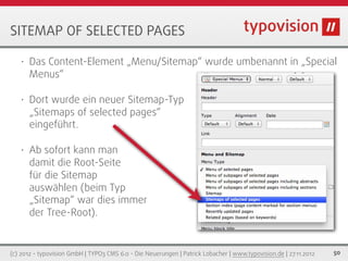 SITEMAP OF SELECTED PAGES

   •   Das Content-Element „Menu/Sitemap“ wurde umbenannt in „Special
       Menus“

   •   Dort wurde ein neuer Sitemap-Typ
       „Sitemaps of selected pages“                                 wurde entfernt
       eingeführt.

   •   Ab sofort kann man
       damit die Root-Seite
       für die Sitemap
       auswählen (beim Typ
       „Sitemap“ war dies immer
       der Tree-Root).


(c) 2012 - typovision GmbH | TYPO3 CMS 6.0 - Die Neuerungen | Patrick Lobacher | www.typovision.de | 27.11.2012   50
 