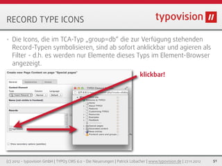 RECORD TYPE ICONS

•   Die Icons, die im TCA-Typ „group=db“ die zur Verfügung stehenden
    Record-Typen symbolisieren, sind ab sofort anklickbar und agieren als
    Filter - d.h. es werden nur Elemente dieses Typs im Element-Browser
    angezeigt.
                                                                            klickbar!




(c) 2012 - typovision GmbH | TYPO3 CMS 6.0 - Die Neuerungen | Patrick Lobacher | www.typovision.de | 27.11.2012   51
 