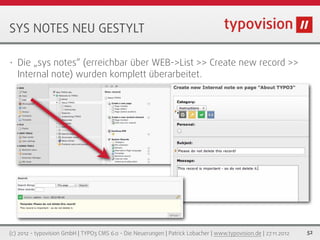 SYS NOTES NEU GESTYLT

•   Die „sys notes“ (erreichbar über WEB->List >> Create new record >>
    Internal note) wurden komplett überarbeitet.




(c) 2012 - typovision GmbH | TYPO3 CMS 6.0 - Die Neuerungen | Patrick Lobacher | www.typovision.de | 27.11.2012   52
 