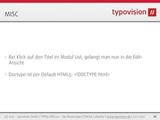 MISC




•   Bei Klick auf den Titel im Modul List, gelangt man nun in die Edit-
    Ansicht

•   Doctype ist per Default HTML5: <!DOCTYPE html>




(c) 2012 - typovision GmbH | TYPO3 CMS 6.0 - Die Neuerungen | Patrick Lobacher | www.typovision.de | 27.11.2012   53
 