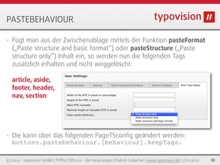 PASTEBEHAVIOUR

•   Fügt man aus der Zwischenablage mittels der Funktion pasteFormat
    („Paste structure and basic format“) oder pasteStructure („Paste
    structure only“) Inhalt ein, so werden nun die folgenden Tags
    zusätzlich erhalten und nicht weggelöscht:

    article, aside,
    footer, header,
    nav, section




•   Die kann über das folgenden PageTSconﬁg geändert werden:
    buttons.pastebehaviour.[behaviour].keepTags.

(c) 2012 - typovision GmbH | TYPO3 CMS 6.0 - Die Neuerungen | Patrick Lobacher | www.typovision.de | 27.11.2012   55
 