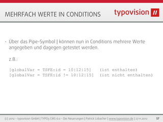 MEHRFACH WERTE IN CONDITIONS



•   Über das Pipe-Symbol | können nun in Conditions mehrere Werte
    angegeben und dagegen getestet werden.

    z.B.:

    [globalVar = TSFE:id = 10|12|15]                                     (ist enthalten)
    [globalVar = TSFE:id != 10|12|15]                                    (ist nicht enthalten)




(c) 2012 - typovision GmbH | TYPO3 CMS 6.0 - Die Neuerungen | Patrick Lobacher | www.typovision.de | 27.11.2012   57
 
