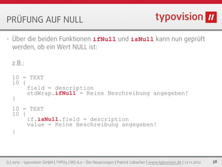 PRÜFUNG AUF NULL

•   Über die beiden Funktionen ifNull und isNull kann nun geprüft
    werden, ob ein Wert NULL ist:

    z.B.:

    10 = TEXT
    10 {
         field = description
         stdWrap.ifNull = Keine Beschreibung angegeben!
    }
    10 = TEXT
    10 {
         if.isNull.field = description
         value = Keine Beschreibung angegeben!
    }




(c) 2012 - typovision GmbH | TYPO3 CMS 6.0 - Die Neuerungen | Patrick Lobacher | www.typovision.de | 27.11.2012   58
 
