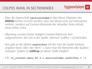 COLPOS WAHL IN SECTIONINDEX

•   Über die Eigenschaft sectionIndex in den Menü-Objekten des
    HMENU konnte erreicht werden, dass das Menü nicht auf Unterseiten
    verlinkt, sondern auf Content-Elemente der aktuellen Seite mittels
    eines Anker-Links.

•   Allerdings wurden bisher lediglich Content-Elemente dort
    aufgenommen, die sich in der Spalte „Normal“ (colPos = 0) befanden.

•   Nun gibt es die Option useColPos mit der man die Spalte konkret
    angeben kann. Über den Wert -1 kann man die Elemente aller Spalten
    anzeigen. Zudem ist stdWrap an dieser Stelle möglich

•   z.B.: tt_content.menu.20.3.1.sectionIndex.useColPos = -1


(c) 2012 - typovision GmbH | TYPO3 CMS 6.0 - Die Neuerungen | Patrick Lobacher | www.typovision.de | 27.11.2012   59
 