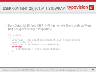 USER CONTENT OBJECT MIT STDWRAP



   •   Das cObject USER (und USER_INT) hat nun die Eigenschaft stdWrap
       (mit den gleichnamigen Properties)

       20 = USER
       20 {
         userFunc = tx_cssstyledcontent_pi1->renderSpace
         space = before
         constant = {$content.spaceBefore}
         stdWrap {
            noTrimWrap = |csc-space-before-| |
         }
       }




(c) 2012 - typovision GmbH | TYPO3 CMS 6.0 - Die Neuerungen | Patrick Lobacher | www.typovision.de | 27.11.2012   61
 
