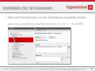 EINFÄRBEN DES SEITENBAUMS

   •   Über UserTSconﬁg kann nun der Seitenbaum eingefärbt werden

       options.pageTree.backgroundColor.51 = #cc0000




(c) 2012 - typovision GmbH | TYPO3 CMS 6.0 - Die Neuerungen | Patrick Lobacher | www.typovision.de | 27.11.2012   62
 
