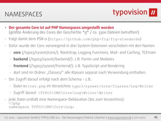 NAMESPACES
•   Der gesamte Core ist auf PHP Namespaces umgestellt worden
    (größte Änderung des Cores der Geschichte *g* / ca. 3300 Dateien betroffen!)
•   Folgt damit dem PSR-0 (https://github.com/php-fig/fig-standards)
•   Dafür wurde der Core vorwiegend in drei System-Extension verschoben mit den Namen:
    •   core (/typo3/sysext/core/): Bootstrap, Logging Functions, Mail- and Caching, TCEmain
    •   backend (/typo3/sysext/backend/): z.B. Forms und Modules
    •   frontend (/typo3/sysext/frontend/): z.B. TypoScript und Rendering
    •   dort sind im Ordner „Classes/“ alle Klassen separat nach Verwendung enthalten.
•   Der Zugriff darauf erfolgt nach dem Schema - z.B.:
    •   Datei Writer.php im Verzeichnis typo3/sysext/core/Classes/Log/Writer
    •   Zugriff darauf: TYPO3CMSCoreLogWriterWriter
•   Jede Datei enthält eine Namespace-Deklaration (bis zum Verzeichnis):
    <?php
    namespace TYPO3CMSCoreLog;

(c) 2012 - typovision GmbH | TYPO3 CMS 6.0 - Die Neuerungen | Patrick Lobacher | www.typovision.de | 27.11.2012   65
 