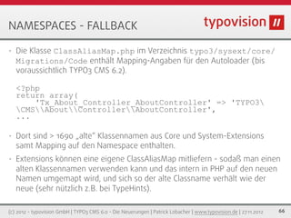 NAMESPACES - FALLBACK

•   Die Klasse ClassAliasMap.php im Verzeichnis typo3/sysext/core/
    Migrations/Code enthält Mapping-Angaben für den Autoloader (bis
    voraussichtlich TYPO3 CMS 6.2).

    <?php
    return array(
        'Tx_About_Controller_AboutController' => 'TYPO3
    CMSAboutControllerAboutController',
    ...

•   Dort sind > 1690 „alte“ Klassennamen aus Core und System-Extensions
    samt Mapping auf den Namespace enthalten.
•   Extensions können eine eigene ClassAliasMap mitliefern - sodaß man einen
    alten Klassennamen verwenden kann und das intern in PHP auf den neuen
    Namen umgemapt wird, und sich so der alte Classname verhält wie der
    neue (sehr nützlich z.B. bei TypeHints).

(c) 2012 - typovision GmbH | TYPO3 CMS 6.0 - Die Neuerungen | Patrick Lobacher | www.typovision.de | 27.11.2012   66
 