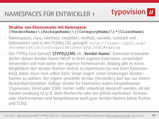 NAMESPACES FÜR ENTWICKLER 1
•   Struktur von Klassenname mit Namespace:
    {VendorName}{PackageName}({CategoryName})*{ClassName}
•   Namespaces, class, interface, exception, method, variable, constant und
    Dateinamen sind in den FLOW3 CGL geregelt: http://flow3.typo3.org/
    documentation/codingguidelines/php.html#naming
•   Der TYPO3 Core benutzt TYPO3CMS als „Vendor-Name“. Extension Entwickler
    dürfen diesen Vendor-Name NICHT in ihren eigenen Extensions verwenden!
    Verwenden soll man daher den eigenen Firmennamen. Bislang gibt es keine
    Möglichkeit den Vendor-Namen zentral zu registrieren (so wie beim Extension-
    Key), daher muss man selbst dafür Sorge tragen, einen eindeutigen Vendor-
    Namen zu wählen. Der eigene gewählte Vendor (Hersteller) darf aus nur einem
    Bestandteil bestehen. Gültige Vendor für Extensions wären beispielsweise
    Typovision, Enet oder DKD. Vorher sollte unbedingt überprüft werden, ob der
    Vendor eindeutig ist (z.B. Web-Recherche oder bei github nachsehen. Domain-
    oder Markennamen sind beispielsweise auch gute Vendor-Namen (ohne Punkte
    und TLDs).

(c) 2012 - typovision GmbH | TYPO3 CMS 6.0 - Die Neuerungen | Patrick Lobacher | www.typovision.de | 27.11.2012   67
 
