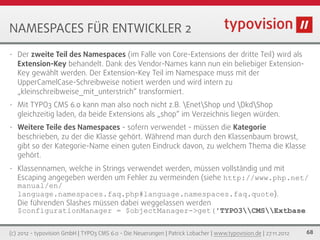 NAMESPACES FÜR ENTWICKLER 2
•   Der zweite Teil des Namespaces (im Falle von Core-Extensions der dritte Teil) wird als
    Extension-Key behandelt. Dank des Vendor-Names kann nun ein beliebiger Extension-
    Key gewählt werden. Der Extension-Key Teil im Namespace muss mit der
    UpperCamelCase-Schreibweise notiert werden und wird intern zu
    „kleinschreibweise_mit_unterstrich“ transformiert.
•   Mit TYPO3 CMS 6.0 kann man also noch nicht z.B. EnetShop und DkdShop
    gleichzeitig laden, da beide Extensions als „shop“ im Verzeichnis liegen würden.
•   Weitere Teile des Namespaces - sofern verwendet - müssen die Kategorie
    beschrieben, zu der die Klasse gehört. Während man durch den Klassenbaum browst,
    gibt so der Kategorie-Name einen guten Eindruck davon, zu welchem Thema die Klasse
    gehört.
•   Klassennamen, welche in Strings verwendet werden, müssen vollständig und mit
    Escaping angegeben werden um Fehler zu vermeinden (siehe http://www.php.net/
    manual/en/
    language.namespaces.faq.php#language.namespaces.faq.quote).
    Die führenden Slashes müssen dabei weggelassen werden
    $configurationManager = $objectManager->get('TYPO3CMSExtbase

(c) 2012 - typovision GmbH | TYPO3 CMS 6.0 - Die Neuerungen | Patrick Lobacher | www.typovision.de | 27.11.2012   68
 