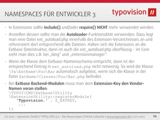 NAMESPACES FÜR ENTWICKLER 3
•   In Extensions sollte include() und/oder require() NICHT mehr verwendet werden.
•   Anstellen dessen sollte man die Autoloader-Funktionalität verwenden. Dazu legt
    man eine Datei ext_autoload.php innerhalb des Extension-Verzeichnisses an und
    referenziert dort entsprechend alle Dateien. Halten sich die Extensions an die
    Extbase Dateistruktur, dann ist auch die ext_autoload.php überﬂüssig - im Core
    sieht man dies z.B. bei „lang“ und „extensionmanager“.
•   Wenn die Klasse dem Extbase-Namensschema entspricht, dann ist der
    entsprechend Eintrag in ext_autoload.php nicht notwenig. So wird die Klasse
    TxExtNameFooBar automatisch aufgelöst, wenn sich die Klasse in der
    Datei ExtName/Classes/Foo/Bar.php beﬁndet.
•   Bei Extbase Backend-Modulen muss man dem Extension-Key den Vendor-
    Namen voran stellen:
    TYPO3CMSExtbaseUtility
    ExtensionUtility::registerModule(
        'Typovision.' . $_EXTKEY,
         ...
    );
(c) 2012 - typovision GmbH | TYPO3 CMS 6.0 - Die Neuerungen | Patrick Lobacher | www.typovision.de | 27.11.2012   69
 