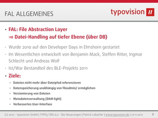 FAL ALLGEMEINES

•   FAL: File Abstraction Layer
        Datei-Handling auf tiefer Ebene (über DB)
•   Wurde 2010 auf den Developer Days in Elmshorn gestartet
•   Im Wesentlichen entwickelt von Benjamin Mack, Steffen Ritter, Ingmar
    Schlecht und Andreas Wolf
•   Ist/War Bestandteil des BLE-Projekts 2011
•   Ziele:
    •   Dateien nicht mehr über Dateipfad referenzieren
    •   Datenspeicherung unabhängig von ﬁleadmin/ ermöglichen
    •   Versionierung von Dateien
    •   Metadatenverwaltung (DAM light)
    •   Verbessertes User-Interface


(c) 2012 - typovision GmbH | TYPO3 CMS 6.0 - Die Neuerungen | Patrick Lobacher | www.typovision.de | 27.11.2012   7
 