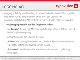 LOGGING-API
•   Logging in TYPO3 wurde bislang an vielen Stellen individuell durchgeführt
    und daher nun zu einer gemeinsamen API - der Logging API -
    zusammengeführt. Die API wird im Core derzeit noch NICHT verwendet.

•   TYPO3 Logging besteht aus den folgenden Teilen:

    •   Ein „Logger“, die die Log-Message und die zugehörigen Details (wie z.B.
        die Wichtigkeit) empfängt

    •   Die Konﬁguration des Logging-Systems

    •   „Writers“ die die Log-Einträge in verschiedene Ziel-Systeme schreiben
        (z.B. Datei, Datenbank, rsyslog Server, u.s.w.)

    •   „Processors“ welche detailliertere Informationen zum Log-Eintrag
        hinzufügen.

(c) 2012 - typovision GmbH | TYPO3 CMS 6.0 - Die Neuerungen | Patrick Lobacher | www.typovision.de | 27.11.2012   71
 
