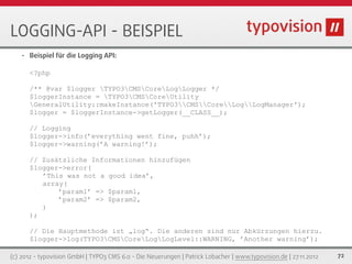 LOGGING-API - BEISPIEL
   •   Beispiel für die Logging API:

       <?php

       /** @var $logger TYPO3CMSCoreLogLogger */
       $loggerInstance = TYPO3CMSCoreUtility
       GeneralUtility::makeInstance('TYPO3CMSCoreLogLogManager');
       $logger = $loggerInstance->getLogger(__CLASS__);

       // Logging
       $logger->info(’everything went fine, puhh’);
       $logger->warning(’A warning!’);

       // Zusätzliche Informationen hinzufügen
       $logger->error(
          ’This was not a good idea’,
          array(
              ’param1’ => $param1,
              ’param2’ => $param2,
          )
       );

       // Die Hauptmethode ist „log“. Die anderen sind nur Abkürzungen hierzu.
       $logger->log(TYPO3CMSCoreLogLogLevel::WARNING, ’Another warning’);

(c) 2012 - typovision GmbH | TYPO3 CMS 6.0 - Die Neuerungen | Patrick Lobacher | www.typovision.de | 27.11.2012   72
 
