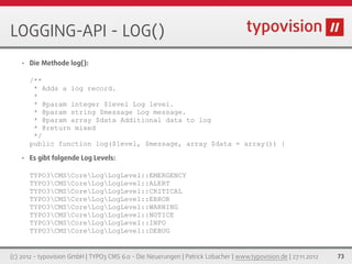 LOGGING-API - LOG()
   •   Die Methode log():

       /**
        * Adds a log record.
        *
        * @param integer $level Log level.
        * @param string $message Log message.
        * @param array $data Additional data to log
        * @return mixed
        */
       public function log($level, $message, array $data = array()) {

   •   Es gibt folgende Log Levels:

       TYPO3CMSCoreLogLogLevel::EMERGENCY
       TYPO3CMSCoreLogLogLevel::ALERT
       TYPO3CMSCoreLogLogLevel::CRITICAL
       TYPO3CMSCoreLogLogLevel::ERROR
       TYPO3CMSCoreLogLogLevel::WARNING
       TYPO3CMSCoreLogLogLevel::NOTICE
       TYPO3CMSCoreLogLogLevel::INFO
       TYPO3CMSCoreLogLogLevel::DEBUG


(c) 2012 - typovision GmbH | TYPO3 CMS 6.0 - Die Neuerungen | Patrick Lobacher | www.typovision.de | 27.11.2012   73
 