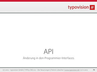 API
                          Änderung in den Programmier-Interfaces



(c) 2012 - typovision GmbH | TYPO3 CMS 6.0 - Die Neuerungen | Patrick Lobacher | www.typovision.de | 27.11.2012   74
 