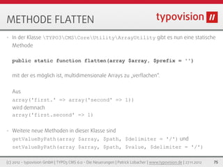 METHODE FLATTEN
•   In der Klasse TYPO3CMSCoreUtilityArrayUtility gibt es nun eine statische
    Methode

    public static function flatten(array $array, $prefix = '')

    mit der es möglich ist, multidimensionale Arrays zu „verﬂachen“.


    Aus
    array('first.' => array('second' => 1))
    wird demnach
    array('first.second' => 1)


•   Weitere neue Methoden in dieser Klasse sind
    getValueByPath(array $array, $path, $delimiter = '/') und
    setValueByPath(array $array, $path, $value, $delimiter = '/')

(c) 2012 - typovision GmbH | TYPO3 CMS 6.0 - Die Neuerungen | Patrick Lobacher | www.typovision.de | 27.11.2012   75
 