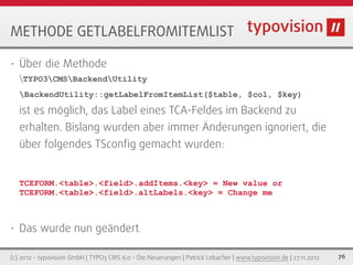 METHODE GETLABELFROMITEMLIST

•   Über die Methode
    TYPO3CMSBackendUtility
    BackendUtility::getLabelFromItemList($table, $col, $key)

    ist es möglich, das Label eines TCA-Feldes im Backend zu
    erhalten. Bislang wurden aber immer Änderungen ignoriert, die
    über folgendes TSconﬁg gemacht wurden:


    TCEFORM.<table>.<field>.addItems.<key> = New value or
    TCEFORM.<table>.<field>.altLabels.<key> = Change me



•   Das wurde nun geändert.

(c) 2012 - typovision GmbH | TYPO3 CMS 6.0 - Die Neuerungen | Patrick Lobacher | www.typovision.de | 27.11.2012   76
 