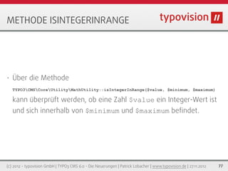 METHODE ISINTEGERINRANGE




•   Über die Methode
    TYPO3CMSCoreUtilityMathUtility::isIntegerInRange($value, $minimum, $maximum)

    kann überprüft werden, ob eine Zahl $value ein Integer-Wert ist
    und sich innerhalb von $minimum und $maximum beﬁndet.




(c) 2012 - typovision GmbH | TYPO3 CMS 6.0 - Die Neuerungen | Patrick Lobacher | www.typovision.de | 27.11.2012   77
 
