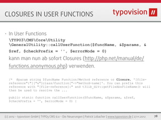 CLOSURES IN USER FUNCTIONS

•   In User Functions
    TYPO3CMSCoreUtility
    GeneralUtility::callUserFunction($funcName, &$params, &
    $ref, $checkPrefix = '', $errorMode = 0)
    kann man nun ab sofort Closures (http://php.net/manual/de/
    functions.anonymous.php) verwenden.

    /* @param string $funcName Function/Method reference or Closure, '[file-
    reference":"]["&"]class/function["->"method-name]'. You can prefix this
    reference with "[file-reference]:" and t3lib_div::getFileAbsFileName() will
    then be used to resolve the ...

    public static function callUserFunction($funcName, &$params, &$ref,
    $checkPrefix = '', $errorMode = 0) {



(c) 2012 - typovision GmbH | TYPO3 CMS 6.0 - Die Neuerungen | Patrick Lobacher | www.typovision.de | 27.11.2012   78
 