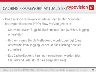 CACHING FRAMEWORK AKTUALISIERT

•   Das Caching-Framework wurde auf den letzten Stand der
    korrespondierenden TYPO3 Flow Version gebracht:
    •   Neues Interface: TaggableBackendInterface (welches Tagging
        unterstützt)
    •   Und ein neues SimpleFileBackend wurde zugefügt (dies
        unterstützt kein Tagging, daher ist das Flushing deutlich
        schneller)
    •   Das Cache-Backend kann nun eingefroren werden (das
        FileBackend unterstützt dies beispielsweise)


(c) 2012 - typovision GmbH | TYPO3 CMS 6.0 - Die Neuerungen | Patrick Lobacher | www.typovision.de | 27.11.2012   79
 