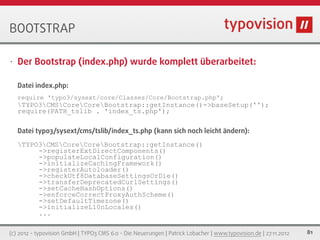 BOOTSTRAP

•   Der Bootstrap (index.php) wurde komplett überarbeitet:

    Datei index.php:
    require 'typo3/sysext/core/Classes/Core/Bootstrap.php';
    TYPO3CMSCoreCoreBootstrap::getInstance()->baseSetup('');
    require(PATH_tslib . 'index_ts.php');

    Datei typo3/sysext/cms/tslib/index_ts.php (kann sich noch leicht ändern):
    TYPO3CMSCoreCoreBootstrap::getInstance()
         ->registerExtDirectComponents()
         ->populateLocalConfiguration()
         ->initializeCachingFramework()
         ->registerAutoloader()
         ->checkUtf8DatabaseSettingsOrDie()
         ->transferDeprecatedCurlSettings()
         ->setCacheHashOptions()
         ->enforceCorrectProxyAuthScheme()
         ->setDefaultTimezone()
         ->initializeL10nLocales()
         ...

(c) 2012 - typovision GmbH | TYPO3 CMS 6.0 - Die Neuerungen | Patrick Lobacher | www.typovision.de | 27.11.2012   81
 
