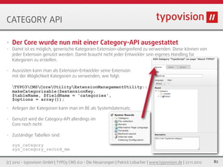 CATEGORY API

•   Der Core wurde nun mit einer Category-API ausgestattet
•   Damit ist es möglich, generische Kategorien Extension-übergreifend zu verwenden. Diese können von
    jeder Extension genutzt werden. Damit braucht nicht jeder Entwickler sein eigenes Handling für
    Kategorien zu erstellen.

•   Ausrüsten kann man als Extension-Entwickler seine Extension
    mit der Möglichkeit Kategorien zu verwenden, wie folgt:

    TYPO3CMSCoreUtilityExtensionManagementUtility::
    makeCategorizable($extensionKey,
    $tableName, $fieldName = 'categories',
    $options = array());
•   Anlegen der Kategorien kann man im BE als Systemdatensatz.

•   Genutzt wird die Category-API allerdings im
    Core noch nicht.

•   Zuständige Tabellen sind:

    sys_category
    sys_category_record_mm


(c) 2012 - typovision GmbH | TYPO3 CMS 6.0 - Die Neuerungen | Patrick Lobacher | www.typovision.de | 27.11.2012   82
 