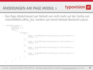 ÄNDERUNGEN AM PAGE MODUL 1

•   Das Page-Modul basiert per Default nun nicht mehr auf der Conﬁg von
    mod.SHARED.colPos_list, sondern auf einem Default-Backend-Layout:
•       backend_layout {
             colCount = 4
             rowCount = 1
             rows {
                  1 {
                      columns {
                          1 {
                               name =      LLL:EXT:cms/locallang_ttc.xlf:colPos.I.0
                               colPos      = 1
                          }
                          2 {
                               name =      LLL:EXT:cms/locallang_ttc.xlf:colPos.I.1
                               colPos      = 0
                          }
                          3 {
                               name =      LLL:EXT:cms/locallang_ttc.xlf:colPos.I.2
                               colPos      = 2
                          }
                          4 {
                               name =      LLL:EXT:cms/locallang_ttc.xlf:colPos.I.3
                               colPos      = 3
                          }
                      }
                  }
             }
    }


(c) 2012 - typovision GmbH | TYPO3 CMS 6.0 - Die Neuerungen | Patrick Lobacher | www.typovision.de | 27.11.2012   83
 