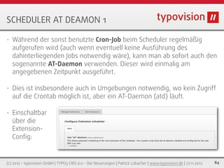 SCHEDULER AT DEAMON 1

•   Während der sonst benutzte Cron-Job beim Scheduler regelmäßig
    aufgerufen wird (auch wenn eventuell keine Ausführung des
    dahinterliegenden Jobs notwendig wäre), kann man ab sofort auch den
    sogenannte AT-Daemon verwenden. Dieser wird einmalig am
    angegebenen Zeitpunkt ausgeführt.

•   Dies ist insbesondere auch in Umgebungen notwendig, wo kein Zugriff
    auf die Crontab möglich ist, aber ein AT-Daemon (atd) läuft.

•   Einschaltbar
    über die
    Extension-
    Conﬁg:


(c) 2012 - typovision GmbH | TYPO3 CMS 6.0 - Die Neuerungen | Patrick Lobacher | www.typovision.de | 27.11.2012   84
 