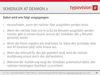 SCHEDULER AT DEAMON 2

Dabei wird wie folgt vorgegangen:

1. Herausﬁnden, wann der nächste Task ausgeführt werden muss.

2. Wenn der nächste Task erst in (z.B.) 60 Minuten ausgeführt werden
     müsste, gibt es keinen Grund, warum der Scheduler alle 5 Minuten
     gestartet würde
3. Wenn der letzte reguläre Job deaktiviert ist, führe den Scheduler über
     den AT-Deamon (atd) nicht erneut aus
4. Wenn das Intervall für den Job geändert wird, wird die nächste
     Ausführung erneut durch den atd bestimmt.
5. Während der Ausführung sorgt der Scheduler automatisch dafür, den
   nächsten benötigten Durchlauf zu ermitteln.

(c) 2012 - typovision GmbH | TYPO3 CMS 6.0 - Die Neuerungen | Patrick Lobacher | www.typovision.de | 27.11.2012   85
 