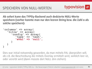 SPEICHERN VON NULL-WERTEN

Ab sofort kann das TYPO3-Backend auch dedzierte NULL-Werte
speichern (vorher konnte man nur den leeren String bzw. die Zahl 0 als
solche speichern):

'columns' => array(
   'title' => array(
      'config' => array(
         'type' => 'text',
         'eval' => 'null',
      )
   )
)

Dies war initial notwendig geworden, da man mittels FAL überprüfen will,
ob z.B. die Beschreibung die mittels Overlay ermittelt wird, wirklich leer ist,
oder vererbt wird (dann müsste dort NULL drin stehen).

(c) 2012 - typovision GmbH | TYPO3 CMS 6.0 - Die Neuerungen | Patrick Lobacher | www.typovision.de | 27.11.2012   87
 
