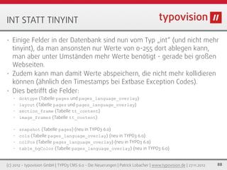 INT STATT TINYINT

• Einige Felder in der Datenbank sind nun vom Typ „int“ (und nicht mehr
  tinyint), da man ansonsten nur Werte von 0-255 dort ablegen kann,
  man aber unter Umständen mehr Werte benötigt - gerade bei großen
  Webseiten.
• Zudem kann man damit Werte abspeichern, die nicht mehr kollidieren
  können (ähnlich den Timestamps bei Extbase Exception Codes).
• Dies betrifft die Felder:
    • doktype (Tabelle pages und pages_language_overlay)
    • layout (Tabelle pages und pages_language_overlay)
    • section_frame (Tabelle tt_content)
    • image_frames (Tabelle tt_content)


    • snapshot (Tabelle pages) (neu in TYPO3 6.0)
    • cols (Tabelle pages_language_overlay) (neu in TYPO3 6.0)
    • colPos (Tabelle pages_language_overlay) (neu in TYPO3 6.0)
    • table_bgColor (Tabelle pages_language_overlay) (neu in TYPO3 6.0)



(c) 2012 - typovision GmbH | TYPO3 CMS 6.0 - Die Neuerungen | Patrick Lobacher | www.typovision.de | 27.11.2012   88
 