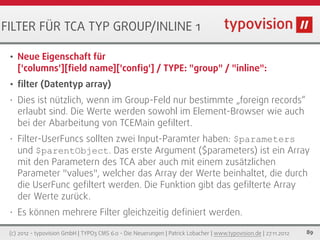 FILTER FÜR TCA TYP GROUP/INLINE 1

 •   Neue Eigenschaft für
     ['columns'][ﬁeld name]['conﬁg'] / TYPE: "group" / "inline":
 •   ﬁlter (Datentyp array)
 •   Dies ist nützlich, wenn im Group-Feld nur bestimmte „foreign records“
     erlaubt sind. Die Werte werden sowohl im Element-Browser wie auch
     bei der Abarbeitung von TCEMain geﬁltert.
 •   Filter-UserFuncs sollten zwei Input-Paramter haben: $parameters
     und $parentObject. Das erste Argument ($parameters) ist ein Array
     mit den Parametern des TCA aber auch mit einem zusätzlichen
     Parameter "values", welcher das Array der Werte beinhaltet, die durch
     die UserFunc geﬁltert werden. Die Funktion gibt das geﬁlterte Array
     der Werte zurück.
 •   Es können mehrere Filter gleichzeitig deﬁniert werden.

 (c) 2012 - typovision GmbH | TYPO3 CMS 6.0 - Die Neuerungen | Patrick Lobacher | www.typovision.de | 27.11.2012   89
 