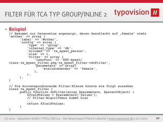 FILTER FÜR TCA TYP GROUP/INLINE 2

•   Beispiel
    // Bekommt nur Datensätze angezeigt, deren Geschlecht auf „female“ steht
    'mother' => array (
          'label' => 'Mother',
          'config' => array (
              'type' => 'group',
              'internal_type' => 'db',
              'allowed' => 'tx_myext_person',
              'size' => 1,
              'filter' => array (
                  'userFunc' => 'EXT:myext/
    class.tx_myext_filter.php:tx_myext_filter->doFilter',
                  'parameters' => array(
                      'evaluateGender' => 'female',
                  ),
              ),
          ),
    )
    // Die korrenspondierende Filter-Klasse könnte wie folgt aussehen
    class tx_myext_filter {
          public function doFilter(array $parameters, $parentObject) {
              $fieldValues = $parameters['values'];
              // Filter-Algorithmus kommt hier
              ...
              return $fieldValues;
          }
    }

(c) 2012 - typovision GmbH | TYPO3 CMS 6.0 - Die Neuerungen | Patrick Lobacher | www.typovision.de | 27.11.2012   90
 