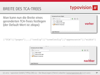 BREITE DES TCA-TREES

Man kann nun die Breite eines
gerenderten TCA-Trees festlegen
(der Default-Wert ist 280px)                                                                           vorher




['TCA']['pages']...['config']['treeConfig']['appearance']['width']




                                                                                                      nachher


(c) 2012 - typovision GmbH | TYPO3 CMS 6.0 - Die Neuerungen | Patrick Lobacher | www.typovision.de | 27.11.2012   91
 