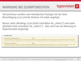 WARNUNG BEI ZUGRIFFSRECHTEN

Verzeichnisse werden vom Introduction Package mit der Unix-
Berechtigung 2777 und die Dateien mit 0666 angelegt.

Besser wäre allerdings 2770 (nicht schreibbar für „others“) und 0660
(ebefalls nicht schreibbar für „others“) - dies wird nun als Warnung im
Reportsmodul angezeigt.



['TCA']['pages']...['config']['treeConfig']['appearance']['width']




(c) 2012 - typovision GmbH | TYPO3 CMS 6.0 - Die Neuerungen | Patrick Lobacher | www.typovision.de | 27.11.2012   92
 