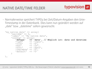 NATIVE DATE/TIME FELDER


•   Normalerweise speichert TYPO3 bei Zeit/Datum-Angaben den Unix-
    Timestamp in der Datenbank. Dies kann nun geändert werden auf
    „date“ bzw. „datetime“ sofern gewünscht:

    'my_native_date' => array(
         'exclude' => 0,
         'label' => 'My native date',
         'config' => array(
            'dbType'   => 'date', // Möglich ist: date und datetime
            'type'     => 'input',
            'size'     => '8',
            'max'      => '20',
            'eval'     => 'date',
            'checkbox' => '0',
            'default' => '0'
         )
    ),



(c) 2012 - typovision GmbH | TYPO3 CMS 6.0 - Die Neuerungen | Patrick Lobacher | www.typovision.de | 27.11.2012   93
 