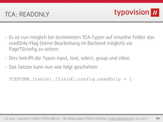 TCA: READONLY


•   Es ist nun möglich bei bestimmten TCA-Typen auf einzelne Felder das
    readOnly-Flag (keine Bearbeitung im Backend möglich) via
    PageTSconﬁg zu setzen.
•   Dies betrifft die Typen input, text, select, group und inline
•   Das Setzen kann nun wie folgt geschehen:

    TCEFORM.[table].[field].config.readOnly = 1




(c) 2012 - typovision GmbH | TYPO3 CMS 6.0 - Die Neuerungen | Patrick Lobacher | www.typovision.de | 27.11.2012   94
 