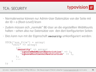 TCA: SECURITY

•   Normalerweise können nur Admin-User Datensätze von der Seite mit
    der ID = 0 (Root-Level) lesen
•   Zudem müssen sich „normale“ BE-User an die eigestellten WebMounts
    halten - sehen also nur Datensätze von den dort konﬁgurierten Seiten
•   Dies kann nun mit der Eigenschaft security umkonﬁguriert werden:

    $TCA['sys_file'] = array(
        'ctrl' => array(
           ...
           'security' => array(
              'ignoreWebMountRestriction' => 1,
              'ignoreRootLevelRestriction' => 1,
           ),
           ...
        )
    );

(c) 2012 - typovision GmbH | TYPO3 CMS 6.0 - Die Neuerungen | Patrick Lobacher | www.typovision.de | 27.11.2012   95
 