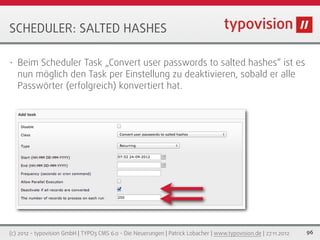 SCHEDULER: SALTED HASHES

•   Beim Scheduler Task „Convert user passwords to salted hashes“ ist es
    nun möglich den Task per Einstellung zu deaktivieren, sobald er alle
    Passwörter (erfolgreich) konvertiert hat.




(c) 2012 - typovision GmbH | TYPO3 CMS 6.0 - Die Neuerungen | Patrick Lobacher | www.typovision.de | 27.11.2012   96
 