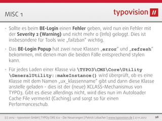 MISC 1

•   Sollte es beim BE-Login einen Fehler geben, wird nun ein Fehler mit
    der Severity 2 (Warning) und nicht mehr 0 (Info) geloggt. Dies ist
    insbesondere für Tools wie „fail2ban“ wichtig.
•   Das BE-Login Popup hat zwei neue Klassen „error“ und „refresh“
    bekommen, mit denen man die beiden Fälle entsprechend stylen
    kann.
•   Für jedes Laden einer Klasse via TYPO3CMSCoreUtility
    GeneralUtility::makeInstance() wird überprüft, ob es eine
    Klasse mit dem Namen „ux_klassenname“ gibt und dann diese Klasse
    anstelle geladen - dies ist der (neue) XCLASS-Mechanismus von
    TYPO3. Gibt es diese allerdings nicht, wird dies nun im Autoloader
    Cache File vermerkt (Caching) und sorgt so für einen
    Performanceschub.

(c) 2012 - typovision GmbH | TYPO3 CMS 6.0 - Die Neuerungen | Patrick Lobacher | www.typovision.de | 27.11.2012   98
 