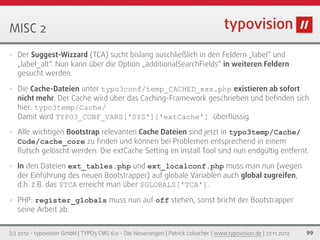 MISC 2
•   Der Suggest-Wizzard (TCA) sucht bislang auschließlich in den Feldern „label“ und
    „label_alt“. Nun kann über die Option „additionalSearchFields“ in weiteren Feldern
    gesucht werden.

•   Die Cache-Dateien unter typo3conf/temp_CACHED_xxx.php existieren ab sofort
    nicht mehr. Der Cache wird über das Caching-Framework geschrieben und beﬁnden sich
    hier: typo3temp/Cache/
    Damit wird TYPO3_CONF_VARS['SYS']['extCache'] überﬂüssig
•   Alle wichtigen Bootstrap relevanten Cache Dateien sind jetzt in typo3temp/Cache/
    Code/cache_core zu ﬁnden und können bei Problemen entsprechend in einem
    Rutsch gelöscht werden. Die extCache Setting im install Tool sind nun endgültig entfernt.
•   In den Dateien ext_tables.php und ext_localconf.php muss man nun (wegen
    der Einführung des neuen Bootstrapper) auf globale Variablen auch global zugreifen,
    d.h. z.B. das $TCA erreicht man über $GLOBALS['TCA'].

•   PHP: register_globals muss nun auf off stehen, sonst bricht der Bootstrapper
    seine Arbeit ab.


(c) 2012 - typovision GmbH | TYPO3 CMS 6.0 - Die Neuerungen | Patrick Lobacher | www.typovision.de | 27.11.2012   99
 