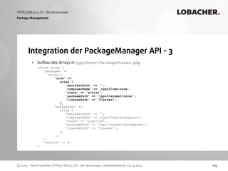 (c) 2014 - Patrick Lobacher | TYPO3 CMS 6.2 LTS - Die Neuerungen | www.lobacher.de | 25.03.2014
TYPO3 CMS 6.2 LTS - Die Neuerungen LOBACHER.
105
Integration der PackageManager API - 3
Package Management
• Aufbau des Arrays in typo3conf/PackageStates.php 
return array ( 
'packages' =>  
array ( 
'core' =>  
array ( 
'manifestPath' => '', 
'composerName' => ‚typo3/cms-core', 
'state' => 'active', 
'packagePath' => 'typo3/sysext/core/', 
'classesPath' => 'Classes/', 
), 
'workspaces' =>  
array ( 
'manifestPath' => '', 
'composerName' => ‚typo3/cms-workspaces', 
'state' => 'inactive', 
'packagePath' => 'typo3/sysext/workspaces/', 
'classesPath' => 'Classes/', 
), 
... 
), 
'version' => 4, 
)
 