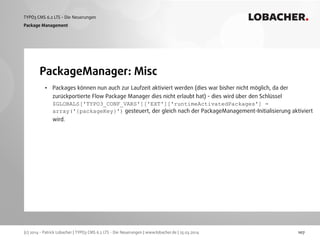 (c) 2014 - Patrick Lobacher | TYPO3 CMS 6.2 LTS - Die Neuerungen | www.lobacher.de | 25.03.2014
TYPO3 CMS 6.2 LTS - Die Neuerungen LOBACHER.
107
PackageManager: Misc
Package Management
• Packages können nun auch zur Laufzeit aktiviert werden (dies war bisher nicht möglich, da der
zurückportierte Flow Package Manager dies nicht erlaubt hat) - dies wird über den Schlüssel
$GLOBALS['TYPO3_CONF_VARS']['EXT']['runtimeActivatedPackages'] =
array('{packageKey}') gesteuert, der gleich nach der PackageManagement-Initialisierung aktiviert
wird.
 