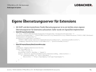 (c) 2014 - Patrick Lobacher | TYPO3 CMS 6.2 LTS - Die Neuerungen | www.lobacher.de | 25.03.2014
TYPO3 CMS 6.2 LTS - Die Neuerungen LOBACHER.
115
Eigene Übersetzungsserver für Extensions
Änderungen im System
• Mit XLIFF und dem kostenfreien Pootle Übersetzungsserver ist es ein leichtes einen eigenen
Übersetzungsserver für Extensions aufzusetzen. Dafür wurde ein Signal/Slot implementiert
• Datei EXT:myext/localconf.php: 
/** @var TYPO3CMSExtbaseSignalSlotDispatcher $signalSlotDispatcher */ 
$signalSlotDispatcher = TYPO3CMSCoreUtilityGeneralUtility::makeInstance('TYPO3CMSExtbase
SignalSlotDispatcher'); 
$signalSlotDispatcher->connect( 
'TYPO3CMSLangServiceUpdateTranslationService', 'postProcessMirrorUrl',  
'CompanyExtensionSlotsCustomMirror', 'postProcessMirrorUrl' 
);
• Datei EXT:myext/Classes/Slots/CustomMirror.php: 
<?php 
namespace CompanyExtensionsSlots; 
class CustomMirror { 
/** @var string */ 
protected static $extKey = 'myext'; 
public function postProcessMirrorUrl($extensionKey, &$mirrorUrl) { 
if ($extensionKey === self::$extKey) { 
$mirrorUrl = 'http://mycompany.tld/typo3-packages/'; 
} 
} 
}
 