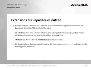 (c) 2014 - Patrick Lobacher | TYPO3 CMS 6.2 LTS - Die Neuerungen | www.lobacher.de | 25.03.2014
TYPO3 CMS 6.2 LTS - Die Neuerungen LOBACHER.
118
Extensions als Repositories nutzen
Änderungen im System
• Manchmal hängen Extensions von Extensions ab, die verändert und angepasst wurden oder von
Extensions, die nicht im TER veröffentlicht wurden 
• Ab sofort kann man einer Extension erlauben, eine Abhängigkeiten mitzubringen, in dem man die
abhängigen Extensions in das folgende Verzeichnis (ungepackt) legt 
 
<Extension-Verzeichnis>/Initialisation/Extensions/ 
• Die dort enthaltenen Extensions werden dann in das Verzeichnis typo3conf/ext umkopiert, um die
Abhängigkeiten aufzulösen
 