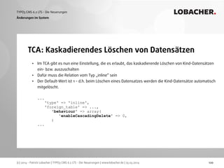 (c) 2014 - Patrick Lobacher | TYPO3 CMS 6.2 LTS - Die Neuerungen | www.lobacher.de | 25.03.2014
TYPO3 CMS 6.2 LTS - Die Neuerungen LOBACHER.
120
TCA: Kaskadierendes Löschen von Datensätzen
Änderungen im System
• Im TCA gibt es nun eine Einstellung, die es erlaubt, das kaskadierende Löschen von Kind-Datensätzen
ein- bzw. auszuschalten
• Dafür muss die Relation vom Typ „inline“ sein
• Der Default-Wert ist 1 - d.h. beim Löschen eines Datensatzes werden die Kind-Datensätze automatisch
mitgelöscht. 
 
... 
'type' => 'inline', 
'foreign_table' => ..., 
'behaviour' => array( 
'enableCascadingDelete' => 0, 
) 
...
 