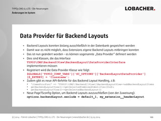 (c) 2014 - Patrick Lobacher | TYPO3 CMS 6.2 LTS - Die Neuerungen | www.lobacher.de | 25.03.2014
TYPO3 CMS 6.2 LTS - Die Neuerungen LOBACHER.
122
Data Provider für Backend Layouts
Änderungen im System
• Backend Layouts konnten bislang ausschließlich in der Datenbank gespeichert werden
• Damit war es nicht möglich, dass Extensions eigene Backend Layouts mitbringen konnten
• Das ist nun geändert worden - es können sogenannte „Data Provider“ deﬁniert werden
• Dies sind Klassen, die das Interface  
TYPO3CMSBackendViewBackendLayoutDataProviderInterface 
implementieren müssen
• Registriert wird die Data Provider Klasse wie folgt: 
$GLOBALS['TYPO3_CONF_VARS']['SC_OPTIONS']['BackendLayoutDataProvider']
[$_EXTKEY] = 'Classname';
• Zudem gibt es neue API-Befehle für das Backend Layout Handling, z.B:
• 'itemsProcFunc' => 'TYPO3CMSBackendViewBackendLayoutView->addBackendLayoutItems
• getBackendLayoutView()->getSelectedCombinedIdentifier($id);
• getBackendLayoutView()->getSelectedBackendLayout()
• Neue PageTSconﬁg Option, um Backend Layouts auszuschließen (von der Zuweisung): 
options.backendLayout.exclude = default_1, my_extension__headerLayout 
 