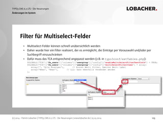 (c) 2014 - Patrick Lobacher | TYPO3 CMS 6.2 LTS - Die Neuerungen | www.lobacher.de | 25.03.2014
TYPO3 CMS 6.2 LTS - Die Neuerungen LOBACHER.
123
Filter für Multiselect-Felder
Änderungen im System
• Multiselect-Felder können schnell unübersichtlich werden
• Daher wurde hier ein Filter realisiert, der es ermöglicht, die Einträge per Vorauswahl und/oder per
Suchbegriff einzuschränken
• Dafür muss das TCA entsprechend angepasst werden (z.B. in typo3conf/extTables.php): 
$GLOBALS['TCA']['fe_users']['columns']['usergroup']['config']['enableMultiSelectFilterTextfield'] = TRUE; 
$GLOBALS['TCA']['fe_users']['columns']['usergroup']['config']['multiSelectFilterItems'] = array( 
array('', 'Alle anzeigen'), // Erster Wert: Filter, Zweiter Wert: Label 
array('News', 'News'), // LLL: kann ebenfalls verwendet werden 
); 
 