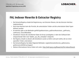 (c) 2014 - Patrick Lobacher | TYPO3 CMS 6.2 LTS - Die Neuerungen | www.lobacher.de | 25.03.2014
TYPO3 CMS 6.2 LTS - Die Neuerungen LOBACHER.
141
FAL Indexer Rewrite & Extractor Registry
Application Programming Interface (API)
• Die ExtractorRegistry erlaubt die Registrierung von Extractor Klassen, die das Extractor Interface
implementieren
• Durch das Interface kann die Priorität, die unterstützten Treiber und die unterstützten Datei-Typen
deﬁniert werden
• Im Interface gibt es die Methoden getFileTypeRestrictions, getDriverRestrictions , getPriority ,
canProcess, extractMetaData
• Extraktoren müssen die extrahierten Daten als Array zurückgeben, in dem der Schlüssel dem
entsprechende Feld in der Tabelle „sys_ﬁle_metadata“ entspricht.
• Die Registry erlaubt es aktuell, alle Extraktoren zurück zu liefern und auch solche, die nur einen
speziellen Treiber unterstützen
• Die ExtractorRegistry hat dabei folgende Methoden: registerExtractionService, getExtractors,
getExtractorsWithDriverSupport
• Weitere Informationen hierzu ﬁnden sich unter: http://wiki.typo3.org/Blueprints/FAL-IndexerRework
 